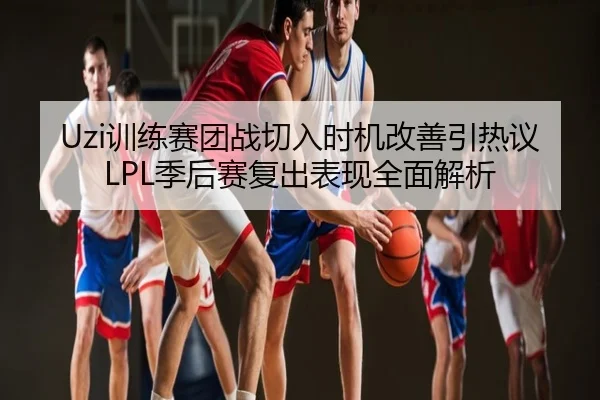 Uzi训练赛团战切入时机改善引热议 LPL季后赛复出表现全面解析