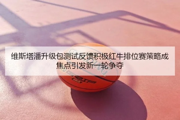 维斯塔潘升级包测试反馈积极红牛排位赛策略成焦点引发新一轮争夺