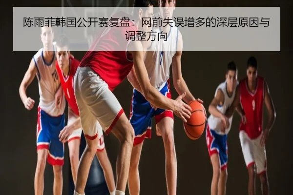 陈雨菲韩国公开赛复盘：网前失误增多的深层原因与调整方向