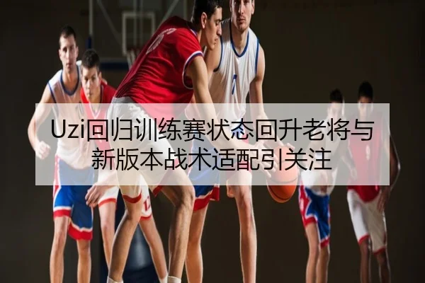 Uzi回归训练赛状态回升老将与新版本战术适配引关注
