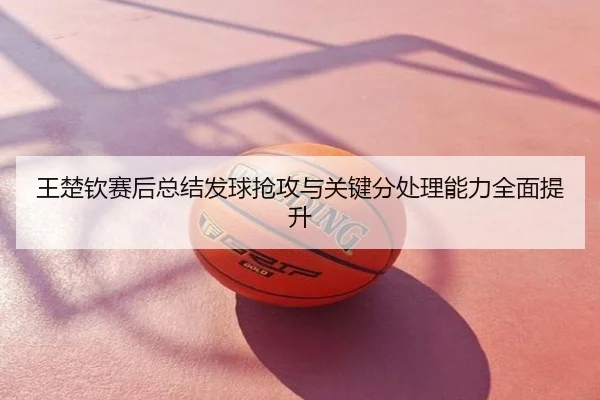 王楚钦赛后总结发球抢攻与关键分处理能力全面提升